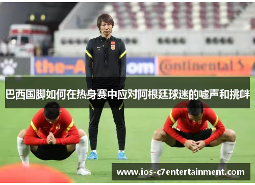 巴西国脚如何在热身赛中应对阿根廷球迷的嘘声和挑衅
