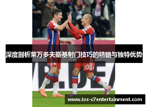 深度剖析莱万多夫斯基射门技巧的精髓与独特优势