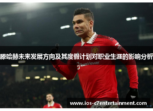 滕哈赫未来发展方向及其度假计划对职业生涯的影响分析