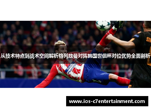从技术特点到战术空间解析格列兹曼对阵韩国世俱杯对位优势全面剖析