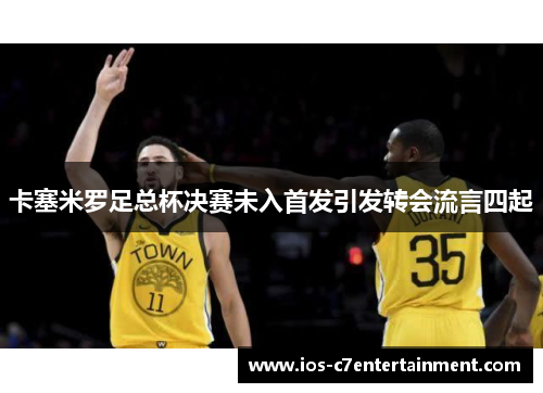 卡塞米罗足总杯决赛未入首发引发转会流言四起