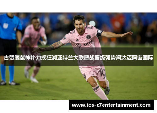 古赞屡献神扑力挽狂澜亚特兰大联鏖战晋级强势淘汰迈阿密国际
