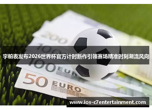 宇舶表发布2026世界杯官方计时新作引领赛场精准时刻潮流风向