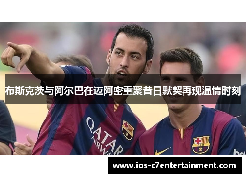 布斯克茨与阿尔巴在迈阿密重聚昔日默契再现温情时刻 布斯克茨与阿尔巴在迈阿密重聚昔日默契再现温情时刻