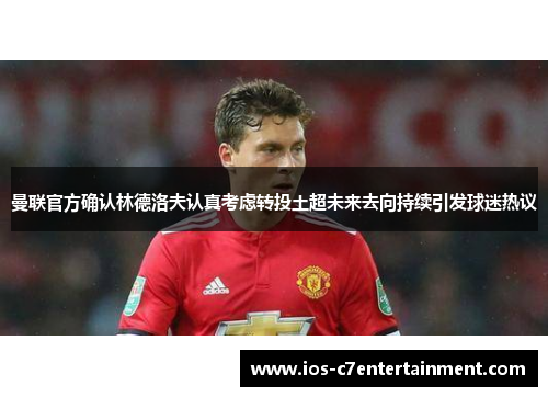 曼联官方确认林德洛夫认真考虑转投土超未来去向持续引发球迷热议